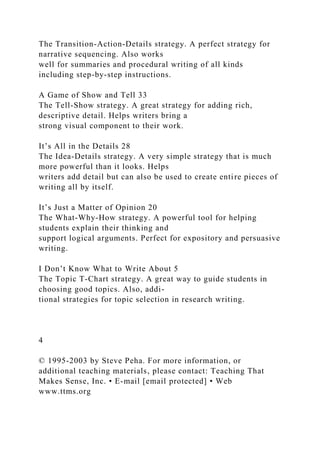 The Transition-Action-Details strategy. A perfect strategy for
narrative sequencing. Also works
well for summaries and procedural writing of all kinds
including step-by-step instructions.
A Game of Show and Tell 33
The Tell-Show strategy. A great strategy for adding rich,
descriptive detail. Helps writers bring a
strong visual component to their work.
It’s All in the Details 28
The Idea-Details strategy. A very simple strategy that is much
more powerful than it looks. Helps
writers add detail but can also be used to create entire pieces of
writing all by itself.
It’s Just a Matter of Opinion 20
The What-Why-How strategy. A powerful tool for helping
students explain their thinking and
support logical arguments. Perfect for expository and persuasive
writing.
I Don’t Know What to Write About 5
The Topic T-Chart strategy. A great way to guide students in
choosing good topics. Also, addi-
tional strategies for topic selection in research writing.
4
© 1995-2003 by Steve Peha. For more information, or
additional teaching materials, please contact: Teaching That
Makes Sense, Inc. • E-mail [email protected] • Web
www.ttms.org
 