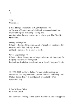 9
10
11
TOC
Continued
Little Things That Make a Big Difference 104
A Variety of Strategies. A brief look at several small but
important topics including sharing and
conferencing, how to beat writer’s block, and The Five Big
Questions.
Happy Endings 90
Effective Ending Strategies. A set of excellent strategies for
creating effective endings. Many
authentic samples from student work.
Great Beginnings 74
Effective Lead Strategies. A large collection of strategies for
helping students produce great
beginnings. Includes samples of more than 25 types of leads.
© 1995-2003 by Steve Peha. For more information, or
additional teaching materials, please contact: Teaching That
Makes Sense, Inc. • E-mail [email protected] • Web
www.ttms.org
5
I Don’t Know What
to Write About
It’s the worst feeling in the world. You know you’re supposed
 