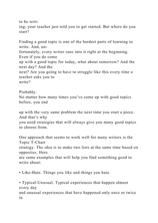 to be writ-
ing; your teacher just told you to get started. But where do you
start?
Finding a good topic is one of the hardest parts of learning to
write. And, un-
fortunately, every writer runs into it right at the beginning.
Even if you do come
up with a good topic for today, what about tomorrow? And the
next day? And the
next? Are you going to have to struggle like this every time a
teacher asks you to
write?
Probably.
No matter how many times you’ve come up with good topics
before, you end
up with the very same problem the next time you start a piece.
And that’s why
you need strategies that will always give you many good topics
to choose from.
One approach that seems to work well for many writers is the
Topic T-Chart
strategy. The idea is to make two lists at the same time based on
opposites. Here
are some examples that will help you find something good to
write about:
• Like-Hate. Things you like and things you hate.
• Typical-Unusual. Typical experiences that happen almost
every day
and unusual experiences that have happened only once or twice
in
 
