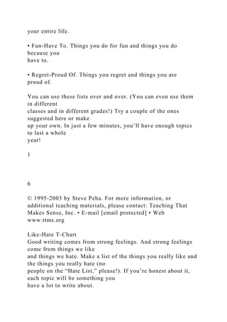 your entire life.
• Fun-Have To. Things you do for fun and things you do
because you
have to.
• Regret-Proud Of. Things you regret and things you are
proud of.
You can use these lists over and over. (You can even use them
in different
classes and in different grades!) Try a couple of the ones
suggested here or make
up your own. In just a few minutes, you’ll have enough topics
to last a whole
year!
1
6
© 1995-2003 by Steve Peha. For more information, or
additional teaching materials, please contact: Teaching That
Makes Sense, Inc. • E-mail [email protected] • Web
www.ttms.org
Like-Hate T-Chart
Good writing comes from strong feelings. And strong feelings
come from things we like
and things we hate. Make a list of the things you really like and
the things you really hate (no
people on the “Hate List,” please!). If you’re honest about it,
each topic will be something you
have a lot to write about.
 