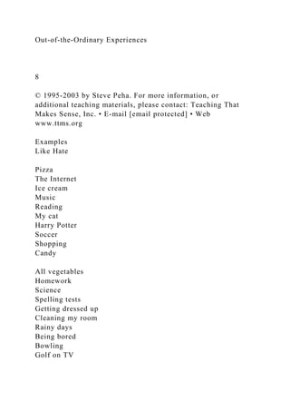 Out-of-the-Ordinary Experiences
8
© 1995-2003 by Steve Peha. For more information, or
additional teaching materials, please contact: Teaching That
Makes Sense, Inc. • E-mail [email protected] • Web
www.ttms.org
Examples
Like Hate
Pizza
The Internet
Ice cream
Music
Reading
My cat
Harry Potter
Soccer
Shopping
Candy
All vegetables
Homework
Science
Spelling tests
Getting dressed up
Cleaning my room
Rainy days
Being bored
Bowling
Golf on TV
 