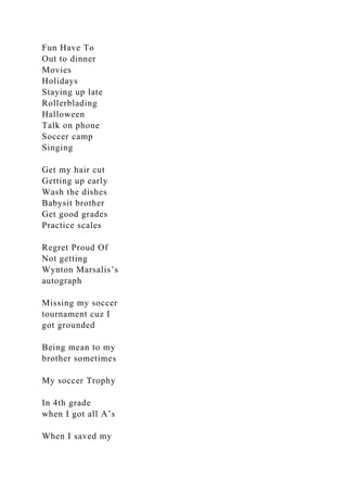 Fun Have To
Out to dinner
Movies
Holidays
Staying up late
Rollerblading
Halloween
Talk on phone
Soccer camp
Singing
Get my hair cut
Getting up early
Wash the dishes
Babysit brother
Get good grades
Practice scales
Regret Proud Of
Not getting
Wynton Marsalis’s
autograph
Missing my soccer
tournament cuz I
got grounded
Being mean to my
brother sometimes
My soccer Trophy
In 4th grade
when I got all A’s
When I saved my
 
