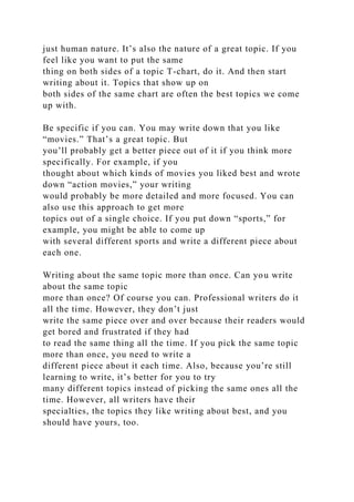 just human nature. It’s also the nature of a great topic. If you
feel like you want to put the same
thing on both sides of a topic T-chart, do it. And then start
writing about it. Topics that show up on
both sides of the same chart are often the best topics we come
up with.
Be specific if you can. You may write down that you like
“movies.” That’s a great topic. But
you’ll probably get a better piece out of it if you think more
specifically. For example, if you
thought about which kinds of movies you liked best and wrote
down “action movies,” your writing
would probably be more detailed and more focused. You can
also use this approach to get more
topics out of a single choice. If you put down “sports,” for
example, you might be able to come up
with several different sports and write a different piece about
each one.
Writing about the same topic more than once. Can you write
about the same topic
more than once? Of course you can. Professional writers do it
all the time. However, they don’t just
write the same piece over and over because their readers would
get bored and frustrated if they had
to read the same thing all the time. If you pick the same topic
more than once, you need to write a
different piece about it each time. Also, because you’re still
learning to write, it’s better for you to try
many different topics instead of picking the same ones all the
time. However, all writers have their
specialties, the topics they like writing about best, and you
should have yours, too.
 