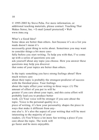 10
© 1995-2003 by Steve Peha. For more information, or
additional teaching materials, please contact: Teaching That
Makes Sense, Inc. • E-mail [email protected] • Web
www.ttms.org
What’s a Good Idea?
Some ideas are better than others. Just because it’s on a list you
made doesn’t mean it’s
necessarily great thing to write about. Sometimes you may want
to consider things a bit more care-
fully before you start writing. To help you with that, I’ve come
up with a series of questions you can
ask yourself about any topic you choose. How you answer these
questions may help you discover
that some of your topics are better than others.
Is the topic something you have strong feelings about? How
much writers care
about their topic is probably the strongest predictor of success
with the finished piece. Your feelings
about the topic affect your writing in three ways: (1) The
amount of effort of you put in will be
greater if you care about your topic, and this extra effort will
probably lead you to produce better
work. (2) Your voice will be stronger if you care about the
topic. Voice is the personal quality in a
piece of writing, it’s how your personality shapes the piece in
ways that make it different from any-
one else’s. It’s also the aspect of your writing that will be most
interesting to the majority of your
readers. (3) You’ll have a lot more fun writing a piece if you
care about the topic. The work will
go faster and be more enjoyable.
 