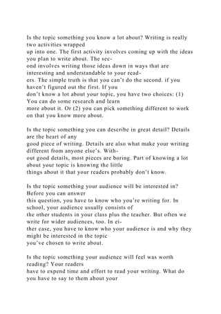Is the topic something you know a lot about? Writing is really
two activities wrapped
up into one. The first activity involves coming up with the ideas
you plan to write about. The sec-
ond involves writing those ideas down in ways that are
interesting and understandable to your read-
ers. The simple truth is that you can’t do the second. if you
haven’t figured out the first. If you
don’t know a lot about your topic, you have two choices: (1)
You can do some research and learn
more about it. Or (2) you can pick something different to work
on that you know more about.
Is the topic something you can describe in great detail? Details
are the heart of any
good piece of writing. Details are also what make your writing
different from anyone else’s. With-
out good details, most pieces are boring. Part of knowing a lot
about your topic is knowing the little
things about it that your readers probably don’t know.
Is the topic something your audience will be interested in?
Before you can answer
this question, you have to know who you’re writing for. In
school, your audience usually consists of
the other students in your class plus the teacher. But often we
write for wider audiences, too. In ei-
ther case, you have to know who your audience is and why they
might be interested in the topic
you’ve chosen to write about.
Is the topic something your audience will feel was worth
reading? Your readers
have to expend time and effort to read your writing. What do
you have to say to them about your
 