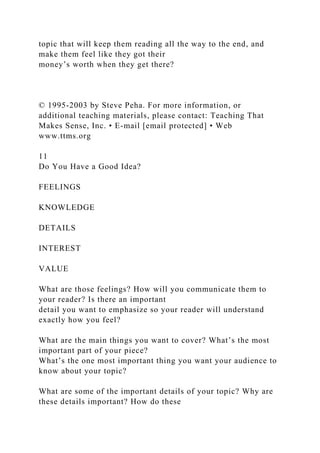 topic that will keep them reading all the way to the end, and
make them feel like they got their
money’s worth when they get there?
© 1995-2003 by Steve Peha. For more information, or
additional teaching materials, please contact: Teaching That
Makes Sense, Inc. • E-mail [email protected] • Web
www.ttms.org
11
Do You Have a Good Idea?
FEELINGS
KNOWLEDGE
DETAILS
INTEREST
VALUE
What are those feelings? How will you communicate them to
your reader? Is there an important
detail you want to emphasize so your reader will understand
exactly how you feel?
What are the main things you want to cover? What’s the most
important part of your piece?
What’s the one most important thing you want your audience to
know about your topic?
What are some of the important details of your topic? Why are
these details important? How do these
 