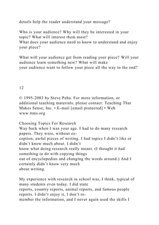 details help the reader understand your message?
Who is your audience? Why will they be interested in your
topic? What will interest them most?
What does your audience need to know to understand and enjoy
your piece?
What will your audience get from reading your piece? Will your
audience learn something new? What will make
your audience want to follow your piece all the way to the end?
12
© 1995-2003 by Steve Peha. For more information, or
additional teaching materials, please contact: Teaching That
Makes Sense, Inc. • E-mail [email protected] • Web
www.ttms.org
Choosing Topics For Research
Way back when I was your age. I had to do many research
papers. They were, without ex-
ception, awful pieces of writing. I had topics I didn’t like or
didn’t know much about. I didn’t
know what doing research really meant. (I thought it had
something to do with copying things
out of encyclopedias and changing the words around.) And I
certainly didn’t know very much
about writing.
My experience with research in school was, I think, typical of
many students even today. I did state
reports, country reports, animal reports, and famous people
reports. I didn’t enjoy it, I don’t re-
member the information, and I never again used the skills I
 