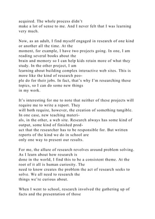 acquired. The whole process didn’t
make a lot of sense to me. And I never felt that I was learning
very much.
Now, as an adult, I find myself engaged in research of one kind
or another all the time. At the
moment, for example, I have two projects going. In one, I am
reading several books about the
brain and memory so I can help kids retain more of what they
study. In the other project, I am
learning about building complex interactive web sites. This is
more like the kind of research peo-
ple do for their jobs. In fact, that’s why I’m researching these
topics, so I can do some new things
in my work.
It’s interesting for me to note that neither of these projects will
require me to write a report. They
will both require, however, the creation of something tangible.
In one case, new teaching materi-
als, in the other, a web site. Research always has some kind of
output, some kind of finished prod-
uct that the researcher has to be responsible for. But written
reports of the kind we do in school are
only one way to present our results.
For me, the allure of research revolves around problem solving.
As I learn about how research is
done in the world, I find this to be a consistent theme. At the
root of it all is human curiosity. The
need to know creates the problem the act of research seeks to
solve. We all need to research the
things we’re curious about.
When I went to school, research involved the gathering up of
facts and the presentation of those
 