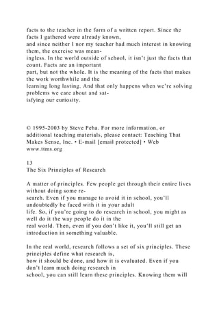 facts to the teacher in the form of a written report. Since the
facts I gathered were already known,
and since neither I nor my teacher had much interest in knowing
them, the exercise was mean-
ingless. In the world outside of school, it isn’t just the facts that
count. Facts are an important
part, but not the whole. It is the meaning of the facts that makes
the work worthwhile and the
learning long lasting. And that only happens when we’re solving
problems we care about and sat-
isfying our curiosity.
© 1995-2003 by Steve Peha. For more information, or
additional teaching materials, please contact: Teaching That
Makes Sense, Inc. • E-mail [email protected] • Web
www.ttms.org
13
The Six Principles of Research
A matter of principles. Few people get through their entire lives
without doing some re-
search. Even if you manage to avoid it in school, you’ll
undoubtedly be faced with it in your adult
life. So, if you’re going to do research in school, you might as
well do it the way people do it in the
real world. Then, even if you don’t like it, you’ll still get an
introduction in something valuable.
In the real world, research follows a set of six principles. These
principles define what research is,
how it should be done, and how it is evaluated. Even if you
don’t learn much doing research in
school, you can still learn these principles. Knowing them will
 