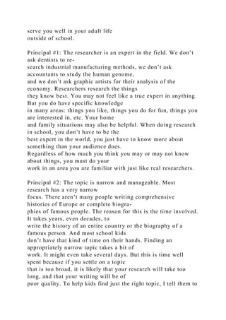 serve you well in your adult life
outside of school.
Principal #1: The researcher is an expert in the field. We don’t
ask dentists to re-
search industrial manufacturing methods, we don’t ask
accountants to study the human genome,
and we don’t ask graphic artists for their analysis of the
economy. Researchers research the things
they know best. You may not feel like a true expert in anything.
But you do have specific knowledge
in many areas: things you like, things you do for fun, things you
are interested in, etc. Your home
and family situations may also be helpful. When doing research
in school, you don’t have to be the
best expert in the world, you just have to know more about
something than your audience does.
Regardless of how much you think you may or may not know
about things, you must do your
work in an area you are familiar with just like real researchers.
Principal #2: The topic is narrow and manageable. Most
research has a very narrow
focus. There aren’t many people writing comprehensive
histories of Europe or complete biogra-
phies of famous people. The reason for this is the time involved.
It takes years, even decades, to
write the history of an entire country or the biography of a
famous person. And most school kids
don’t have that kind of time on their hands. Finding an
appropriately narrow topic takes a bit of
work. It might even take several days. But this is time well
spent because if you settle on a topic
that is too broad, it is likely that your research will take too
long, and that your writing will be of
poor quality. To help kids find just the right topic, I tell them to
 