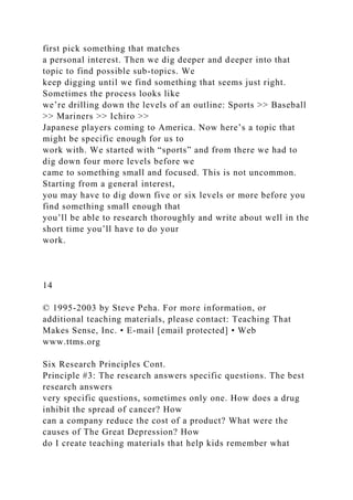 first pick something that matches
a personal interest. Then we dig deeper and deeper into that
topic to find possible sub-topics. We
keep digging until we find something that seems just right.
Sometimes the process looks like
we’re drilling down the levels of an outline: Sports >> Baseball
>> Mariners >> Ichiro >>
Japanese players coming to America. Now here’s a topic that
might be specific enough for us to
work with. We started with “sports” and from there we had to
dig down four more levels before we
came to something small and focused. This is not uncommon.
Starting from a general interest,
you may have to dig down five or six levels or more before you
find something small enough that
you’ll be able to research thoroughly and write about well in the
short time you’ll have to do your
work.
14
© 1995-2003 by Steve Peha. For more information, or
additional teaching materials, please contact: Teaching That
Makes Sense, Inc. • E-mail [email protected] • Web
www.ttms.org
Six Research Principles Cont.
Principle #3: The research answers specific questions. The best
research answers
very specific questions, sometimes only one. How does a drug
inhibit the spread of cancer? How
can a company reduce the cost of a product? What were the
causes of The Great Depression? How
do I create teaching materials that help kids remember what
 