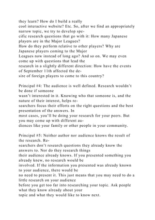 they learn? How do I build a really
cool interactive website? Etc. So, after we find an appropriately
narrow topic, we try to develop spe-
cific research questions that go with it: How many Japanese
players are in the Major Leagues?
How do they perform relative to other players? Why are
Japanese players coming to the Major
Leagues now instead of long ago? And so on. We may even
come up with questions that lead the
research in a slightly different direction: How have the events
of September 11th affected the de-
sire of foreign players to come to this country?
Principal #4: The audience is well defined. Research wouldn’t
be done if someone
wasn’t interested in it. Knowing who that someone is, and the
nature of their interest, helps re-
searchers focus their efforts on the right questions and the best
presentation of the answers. In
most cases, you’ll be doing your research for your peers. But
you may come up with different au-
diences like your family or other people in your community.
Principal #5: Neither author nor audience knows the result of
the research. Re-
searchers don’t research questions they already know the
answers to. Nor do they research things
their audience already knows. If you presented something you
already knew, no research would be
involved. If the information you presented was already known
to your audience, there would be
no need to present it. This just means that you may need to do a
little research on your audience
before you get too far into researching your topic. Ask people
what they know already about your
topic and what they would like to know next.
 