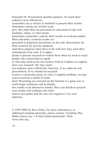 Principal #6: Presentation matches purpose. To reach their
audience most effectively,
researchers use a variety of methods to present their results.
Sometimes results are written in pa-
pers. But often they are presented in some kind of talk with
handouts, slides, or other props.
Sometimes researchers express their results in working models.
More and more, research results are
presented in hypertext documents on the web. Researchers do
their research for specific purposes.
And those purposes often have to do with how they want their
information to be used. It is appro-
priate to present research in written form when we need to reach
people who cannot hear us speak
or who may need to use our written word as evidence to support
their own research. We may reach
our audience more effectively, however, if we make an oral
presentation. If we intend our research
to prove a particular point, or solve a tangible problem, we may
want to present a model of some
kind. Presenting our research on the Internet is a great way to
reach larger audiences and to display
our results in an interactive format. How you decide to present
your results will influence the infor-
mation you gather and the way you organize it for your
audience.
© 1995-2003 by Steve Peha. For more information, or
additional teaching materials, please contact: Teaching That
Makes Sense, Inc. • E-mail [email protected] • Web
www.ttms.org
15
 