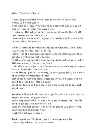 When You Can’t Choose
Choosing good topics when there is no choice. In an ideal
world, you would get to
work with any topics you wanted to work with and you could
carefully avoid topics you weren’t in-
terested in. But school is far from an ideal world. There’s all
this curriculum, for example, all
these subject areas you’re supposed to study whether you want
to learn about them or not.
When it comes to research in specific subject areas like social
studies and science, most kids find
themselves at a disadvantage right from the start because they
get stuck with unworkable topics.
In 7th grade, my social studies teacher told each of us to pick a
different country. Because we knew
little about our subjects, and because our teacher’s requirements
were so broad (he required us to
cover history, politics, economy, culture, geography, etc.), most
of us copied or paraphrased infor-
mation from encyclopedias. There really wasn’t much else we
could do given how little we knew
about our topics and how much we were supposed to research
about them.
So what will you do the next time you’re asked to do a research
project on something you don’t
know very much about or don’t have much interest in? You’ll
have to get creative and try to find
some meaningful connections between things you know from
your own life and things your
teachers want you to study.
Topic equations. The best research is always done by
researchers who are passionate about
 