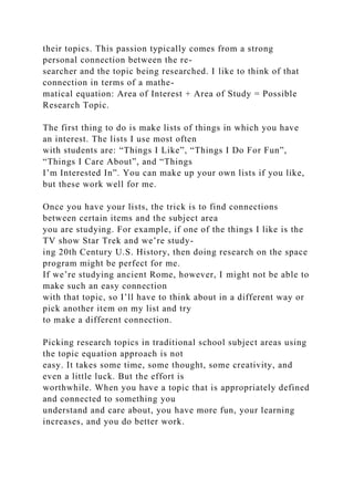 their topics. This passion typically comes from a strong
personal connection between the re-
searcher and the topic being researched. I like to think of that
connection in terms of a mathe-
matical equation: Area of Interest + Area of Study = Possible
Research Topic.
The first thing to do is make lists of things in which you have
an interest. The lists I use most often
with students are: “Things I Like”, “Things I Do For Fun”,
“Things I Care About”, and “Things
I’m Interested In”. You can make up your own lists if you like,
but these work well for me.
Once you have your lists, the trick is to find connections
between certain items and the subject area
you are studying. For example, if one of the things I like is the
TV show Star Trek and we’re study-
ing 20th Century U.S. History, then doing research on the space
program might be perfect for me.
If we’re studying ancient Rome, however, I might not be able to
make such an easy connection
with that topic, so I’ll have to think about in a different way or
pick another item on my list and try
to make a different connection.
Picking research topics in traditional school subject areas using
the topic equation approach is not
easy. It takes some time, some thought, some creativity, and
even a little luck. But the effort is
worthwhile. When you have a topic that is appropriately defined
and connected to something you
understand and care about, you have more fun, your learning
increases, and you do better work.
 