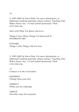 16
© 1995-2003 by Steve Peha. For more information, or
additional teaching materials, please contact: Teaching That
Makes Sense, Inc. • E-mail [email protected] • Web
www.ttms.org
Start with What You Know and Love
Things I Care About Things I’m Interested In
INTERESTCARE
FUNLIKE
Things I Like Things I Do For Fun
© 1995-2003 by Steve Peha. For more information, or
additional teaching materials, please contact: Teaching That
Makes Sense, Inc. • E-mail [email protected] • Web
www.ttms.org
17
Connect it to the Curriculum
INTEREST
(Things from your list)
SUBJECT
(What you are studying)
TOPICS
(Possible areas for research)
 