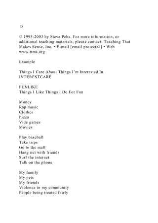 18
© 1995-2003 by Steve Peha. For more information, or
additional teaching materials, please contact: Teaching That
Makes Sense, Inc. • E-mail [email protected] • Web
www.ttms.org
Example
Things I Care About Things I’m Interested In
INTERESTCARE
FUNLIKE
Things I Like Things I Do For Fun
Money
Rap music
Clothes
Pizza
Vide games
Movies
Play baseball
Take trips
Go to the mall
Hang out with friends
Surf the internet
Talk on the phone
My family
My pets
My friends
Violence in my community
People being treated fairly
 