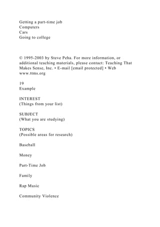 Getting a part-time job
Computers
Cars
Going to college
© 1995-2003 by Steve Peha. For more information, or
additional teaching materials, please contact: Teaching That
Makes Sense, Inc. • E-mail [email protected] • Web
www.ttms.org
19
Example
INTEREST
(Things from your list)
SUBJECT
(What you are studying)
TOPICS
(Possible areas for research)
Baseball
Money
Part-Time Job
Family
Rap Music
Community Violence
 