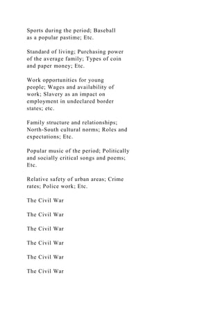 Sports during the period; Baseball
as a popular pastime; Etc.
Standard of living; Purchasing power
of the average family; Types of coin
and paper money; Etc.
Work opportunities for young
people; Wages and availability of
work; Slavery as an impact on
employment in undeclared border
states; etc.
Family structure and relationships;
North-South cultural norms; Roles and
expectations; Etc.
Popular music of the period; Politically
and socially critical songs and poems;
Etc.
Relative safety of urban areas; Crime
rates; Police work; Etc.
The Civil War
The Civil War
The Civil War
The Civil War
The Civil War
The Civil War
 