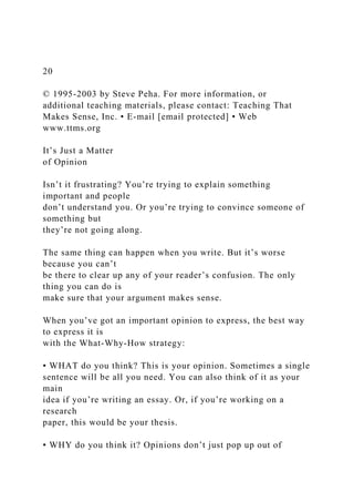 20
© 1995-2003 by Steve Peha. For more information, or
additional teaching materials, please contact: Teaching That
Makes Sense, Inc. • E-mail [email protected] • Web
www.ttms.org
It’s Just a Matter
of Opinion
Isn’t it frustrating? You’re trying to explain something
important and people
don’t understand you. Or you’re trying to convince someone of
something but
they’re not going along.
The same thing can happen when you write. But it’s worse
because you can’t
be there to clear up any of your reader’s confusion. The only
thing you can do is
make sure that your argument makes sense.
When you’ve got an important opinion to express, the best way
to express it is
with the What-Why-How strategy:
• WHAT do you think? This is your opinion. Sometimes a single
sentence will be all you need. You can also think of it as your
main
idea if you’re writing an essay. Or, if you’re working on a
research
paper, this would be your thesis.
• WHY do you think it? Opinions don’t just pop up out of
 