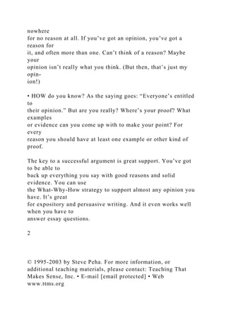nowhere
for no reason at all. If you’ve got an opinion, you’ve got a
reason for
it, and often more than one. Can’t think of a reason? Maybe
your
opinion isn’t really what you think. (But then, that’s just my
opin-
ion!)
• HOW do you know? As the saying goes: “Everyone’s entitled
to
their opinion.” But are you really? Where’s your proof? What
examples
or evidence can you come up with to make your point? For
every
reason you should have at least one example or other kind of
proof.
The key to a successful argument is great support. You’ve got
to be able to
back up everything you say with good reasons and solid
evidence. You can use
the What-Why-How strategy to support almost any opinion you
have. It’s great
for expository and persuasive writing. And it even works well
when you have to
answer essay questions.
2
© 1995-2003 by Steve Peha. For more information, or
additional teaching materials, please contact: Teaching That
Makes Sense, Inc. • E-mail [email protected] • Web
www.ttms.org
 