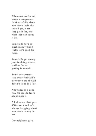 Allowance works out
better when parents
think carefully about
how much their kids
should get, what
they get it for, and
what they can spend
it on.
Some kids have so
much money that it
really isn’t good for
them.
Some kids get money
just for doing normal
stuff or for not
getting in trouble.
Sometimes parents
take away their kid’s
allowance and the kid
doesn’t think it’s fair.
Allowance is a good
way for kids to learn
about money.
A kid in my class gets
$50 a week and he’s
always bragging about
how much money he
has.
Our neighbors give
 