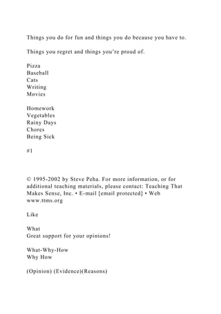 Things you do for fun and things you do because you have to.
Things you regret and things you’re proud of.
Pizza
Baseball
Cats
Writing
Movies
Homework
Vegetables
Rainy Days
Chores
Being Sick
#1
© 1995-2002 by Steve Peha. For more information, or for
additional teaching materials, please contact: Teaching That
Makes Sense, Inc. • E-mail [email protected] • Web
www.ttms.org
Like
What
Great support for your opinions!
What-Why-How
Why How
(Opinion) (Evidence)(Reasons)
 