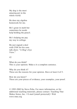 My dog is the most
amazing pet in the
whole world.
He does my algebra
homework for me.
He’s great in math but
sometimes he needs
help holding the pencil.
He’s helping me pay
my way to college.
He just signed a deal
with CNN for his own
talk show: “A Dog’s Eye
View.”
#2
What do you think?
This is your opinion. Make a it a complete sentence.
Why do you think it?
These are the reasons for your opinion. Have at least 4 of 5.
How do you know?
These are your pieces of evidence, your examples, your proof.
© 1995-2002 by Steve Peha. For more information, or for
additional teaching materials, please contact: Teaching That
Makes Sense, Inc. • E-mail [email protected] • Web
www.ttms.org
 
