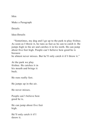 Idea
Make a Paragraph
Details
Idea-Details
“Sometimes, my dog and I go up to the park to play frisbee.
As soon as I throw it, he runs as fast as he can to catch it. He
jumps high in the air and catches it in his teeth. He can jump
about five feet high. People can’t believe how good he is
because
he almost never misses. But he’ll only catch it if I throw it.”
At the park we play
frisbee. He catches it in
his mouth and brings it
back.
He runs really fast.
He jumps up in the air.
He never misses.
People can’t believe how
good he is.
He can jump about five feet
high.
He’ll only catch it if I
throw it.
 