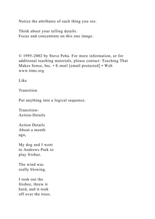 Notice the attributes of each thing you see.
Think about your telling details.
Focus and concentrate on this one image.
© 1995-2002 by Steve Peha. For more information, or for
additional teaching materials, please contact: Teaching That
Makes Sense, Inc. • E-mail [email protected] • Web
www.ttms.org
Like
Transition
Put anything into a logical sequence.
Transition-
Action-Details
Action Details
About a month
ago,
My dog and I went
to Andrews Park to
play frisbee.
The wind was
really blowing.
I took out the
frisbee, threw it
hard, and it took
off over the trees.
 
