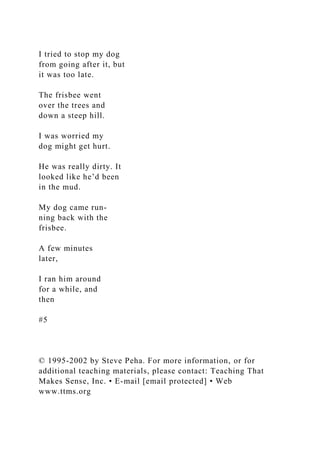I tried to stop my dog
from going after it, but
it was too late.
The frisbee went
over the trees and
down a steep hill.
I was worried my
dog might get hurt.
He was really dirty. It
looked like he’d been
in the mud.
My dog came run-
ning back with the
frisbee.
A few minutes
later,
I ran him around
for a while, and
then
#5
© 1995-2002 by Steve Peha. For more information, or for
additional teaching materials, please contact: Teaching That
Makes Sense, Inc. • E-mail [email protected] • Web
www.ttms.org
 