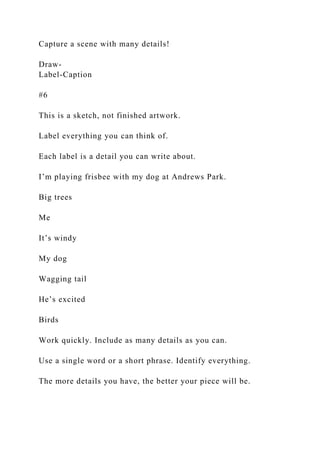 Capture a scene with many details!
Draw-
Label-Caption
#6
This is a sketch, not finished artwork.
Label everything you can think of.
Each label is a detail you can write about.
I’m playing frisbee with my dog at Andrews Park.
Big trees
Me
It’s windy
My dog
Wagging tail
He’s excited
Birds
Work quickly. Include as many details as you can.
Use a single word or a short phrase. Identify everything.
The more details you have, the better your piece will be.
 
