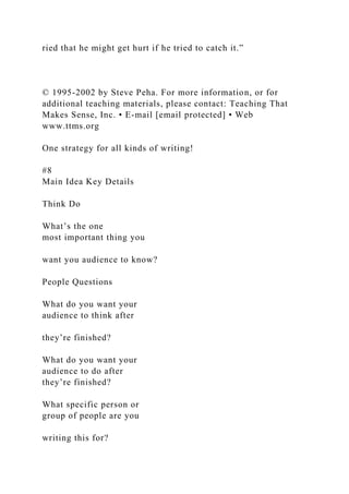 ried that he might get hurt if he tried to catch it.”
© 1995-2002 by Steve Peha. For more information, or for
additional teaching materials, please contact: Teaching That
Makes Sense, Inc. • E-mail [email protected] • Web
www.ttms.org
One strategy for all kinds of writing!
#8
Main Idea Key Details
Think Do
What’s the one
most important thing you
want you audience to know?
People Questions
What do you want your
audience to think after
they’re finished?
What do you want your
audience to do after
they’re finished?
What specific person or
group of people are you
writing this for?
 