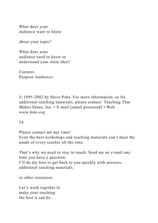 What does your
audience want to know
about your topic?
What does your
audience need to know to
understand your main idea?
Content-
Purpose Audience-
© 1995-2002 by Steve Peha. For more information, or for
additional teaching materials, please contact: Teaching That
Makes Sense, Inc. • E-mail [email protected] • Web
www.ttms.org
24
Please contact me any time!
Even the best workshops and teaching materials can’t meet the
needs of every teacher all the time.
That’s why we need to stay in touch. Send me an e-mail any
time you have a question.
I’ll do my best to get back to you quickly with answers,
additional teaching materials,
or other resources.
Let’s work together to
make your teaching
the best it can be.
 