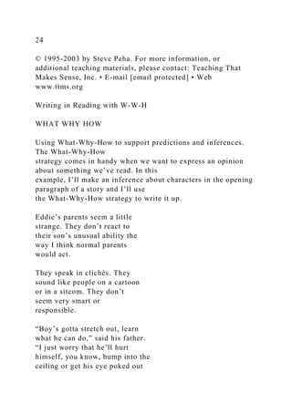 24
© 1995-2003 by Steve Peha. For more information, or
additional teaching materials, please contact: Teaching That
Makes Sense, Inc. • E-mail [email protected] • Web
www.ttms.org
Writing in Reading with W-W-H
WHAT WHY HOW
Using What-Why-How to support predictions and inferences.
The What-Why-How
strategy comes in handy when we want to express an opinion
about something we’ve read. In this
example, I’ll make an inference about characters in the opening
paragraph of a story and I’ll use
the What-Why-How strategy to write it up.
Eddie’s parents seem a little
strange. They don’t react to
their son’s unusual ability the
way I think normal parents
would act.
They speak in clichés. They
sound like people on a cartoon
or in a sitcom. They don’t
seem very smart or
responsible.
“Boy’s gotta stretch out, learn
what he can do,” said his father.
“I just worry that he’ll hurt
himself, you know, bump into the
ceiling or get his eye poked out
 