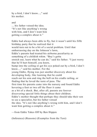 by a bird, I don’t know...,” said
his mother.
and
... his father vetoed the idea.
“It’s not like anything’s wrong
with him, and I don’t want him
getting a complex about it.”
Eddie had always been able to fly, but it wasn’t until his fifth
birthday party that he realized that it
would turn out to be a bit of a social problem. Until that
embarrassing day on the Johnson’s lawn,
Eddie’s parents had treated his airborne peculiarity as
something of a childish whim. “Boy’s gotta
stretch out, learn what he can do,” said his father. “I just worry
that he’ll hurt himself, you know,
bump into the ceiling or get his eye poked out by a bird, I don’t
know...,” said his mother. For the
young Eddie, flying was just another discovery about his
developing body, like learning that he could
reach out his arm and ring the bell on his cradle railing, or
finding that he loved the taste of peas. The
first time his parents came into the nursery and found Eddie
hovering a foot or two off the floor it came
as a bit of a shock. But, after all, parents are forever
discovering special little things about their children.
Eddie’s mother thought that perhaps they should take their son
to see a specialist, but his father vetoed
the idea. “It’s not like anything’s wrong with him, and I don’t
want him getting a complex about it.”
—from Eddie Takes Off by Ben Hippen
(Inference) (Reasons) (Examples from the Text)
 