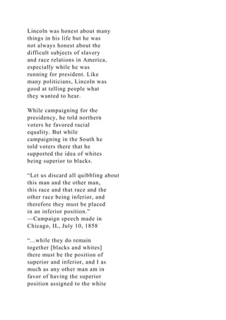 Lincoln was honest about many
things in his life but he was
not always honest about the
difficult subjects of slavery
and race relations in America,
especially while he was
running for president. Like
many politicians, Lincoln was
good at telling people what
they wanted to hear.
While campaigning for the
presidency, he told northern
voters he favored racial
equality. But while
campaigning in the South he
told voters there that he
supported the idea of whites
being superior to blacks.
“Let us discard all quibbling about
this man and the other man,
this race and that race and the
other race being inferior, and
therefore they must be placed
in an inferior position.”
—Campaign speech made in
Chicago, IL, July 10, 1858
“...while they do remain
together [blacks and whites]
there must be the position of
superior and inferior, and I as
much as any other man am in
favor of having the superior
position assigned to the white
 
