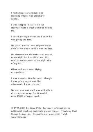 I had a huge car accident one
morning when I was driving to
school.
I was stopped in traffic on the
freeway when a truck came up behind
me.
I heard his engine roar and I knew he
was going too fast.
He didn’t notice I was stopped so he
didn’t slow down until it was too late.
He slammed on his brakes and veered
to the right but he still hit me. His
truck crunched most of the right side
of my car.
Glass and metal went flying
everywhere.
I was scared at first because I thought
I was going to get hurt. But
afterwards, I was relieved.
No one was hurt and I was still able to
drive my car away. But it needed
over $5000 of repair work.
© 1995-2003 by Steve Peha. For more information, or
additional teaching materials, please contact: Teaching That
Makes Sense, Inc. • E-mail [email protected] • Web
www.ttms.org
 