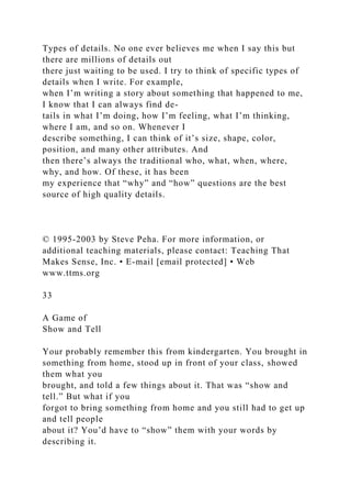Types of details. No one ever believes me when I say this but
there are millions of details out
there just waiting to be used. I try to think of specific types of
details when I write. For example,
when I’m writing a story about something that happened to me,
I know that I can always find de-
tails in what I’m doing, how I’m feeling, what I’m thinking,
where I am, and so on. Whenever I
describe something, I can think of it’s size, shape, color,
position, and many other attributes. And
then there’s always the traditional who, what, when, where,
why, and how. Of these, it has been
my experience that “why” and “how” questions are the best
source of high quality details.
© 1995-2003 by Steve Peha. For more information, or
additional teaching materials, please contact: Teaching That
Makes Sense, Inc. • E-mail [email protected] • Web
www.ttms.org
33
A Game of
Show and Tell
Your probably remember this from kindergarten. You brought in
something from home, stood up in front of your class, showed
them what you
brought, and told a few things about it. That was “show and
tell.” But what if you
forgot to bring something from home and you still had to get up
and tell people
about it? You’d have to “show” them with your words by
describing it.
 
