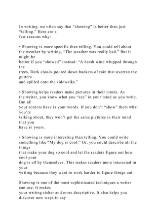 In writing, we often say that “showing” is better than just
“telling.” Here are a
few reasons why:
• Showing is more specific than telling. You could tell about
the weather by writing, “The weather was really bad.” But it
might be
better if you “showed” instead: “A harsh wind whipped through
the
trees. Dark clouds poured down buckets of rain that overran the
gutters
and spilled onto the sidewalks.”
• Showing helps readers make pictures in their minds. As
the writer, you know what you “see” in your mind as you write.
But all
your readers have is your words. If you don’t “show” them what
you’re
talking about, they won’t get the same pictures in their mind
that you
have in yours.
• Showing is more interesting than telling. You could write
something like “My dog is cool.” Or, you could describe all the
things
that make your dog so cool and let the readers figure out how
cool your
dog is all by themselves. This makes readers more interested in
your
writing because they want to work harder to figure things out.
Showing is one of the most sophisticated techniques a writer
can use. It makes
your writing richer and more descriptive. It also helps you
discover new ways to say
 