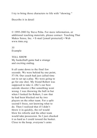 I try to bring those characters to life with “showing.”
Describe it in detail
© 1995-2003 by Steve Peha. For more information, or
additional teaching materials, please contact: Teaching That
Makes Sense, Inc. • E-mail [email protected] • Web
www.ttms.org
35
Example
TELL SHOW
My basketball game had a strange
and exciting ending.
It all came down to the final few
seconds. We were behind by one point,
57-56. Our coach had just called time
out to set up a play. We were going to
go for one shot. My friend Robert was
supposed to take it. (He’s our best
outside shooter.) But something went
wrong. I was throwing the ball in but
when I looked for Robert, I saw that
he had been blocked out by two
players on the other team. For a split
second I froze, not knowing what to
do. Then I realized that if I didn’t
throw it in quickly, the ref would
blow his whistle and the other team
would take possession. So I just chucked
it as hard as I could toward the basket.
Close to the hoop, everyone’s arms
 