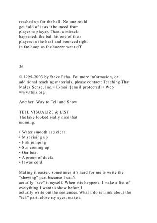 reached up for the ball. No one could
get hold of it as it bounced from
player to player. Then, a miracle
happened: the ball hit one of their
players in the head and bounced right
in the hoop as the buzzer went off.
36
© 1995-2003 by Steve Peha. For more information, or
additional teaching materials, please contact: Teaching That
Makes Sense, Inc. • E-mail [email protected] • Web
www.ttms.org
Another Way to Tell and Show
TELL VISUALIZE & LIST
The lake looked really nice that
morning.
• Water smooth and clear
• Mist rising up
• Fish jumping
• Sun coming up
• Our boat
• A group of ducks
• It was cold
Making it easier. Sometimes it’s hard for me to write the
“showing” part because I can’t
actually “see” it myself. When this happens, I make a list of
everything I want to show before I
actually write out the sentences. What I do is think about the
“tell” part, close my eyes, make a
 