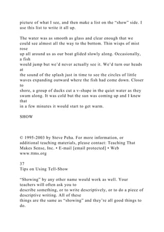 picture of what I see, and then make a list on the “show” side. I
use this list to write it all up.
The water was as smooth as glass and clear enough that we
could see almost all the way to the bottom. Thin wisps of mist
rose
up all around us as our boat glided slowly along. Occasionally,
a fish
would jump but we’d never actually see it. We’d turn our heads
at
the sound of the splash just in time to see the circles of little
waves expanding outward where the fish had come down. Closer
to
shore, a group of ducks cut a v-shape in the quiet water as they
swam along. It was cold but the sun was coming up and I knew
that
in a few minutes it would start to get warm.
SHOW
© 1995-2003 by Steve Peha. For more information, or
additional teaching materials, please contact: Teaching That
Makes Sense, Inc. • E-mail [email protected] • Web
www.ttms.org
37
Tips on Using Tell-Show
“Showing” by any other name would work as well. Your
teachers will often ask you to
describe something, or to write descriptively, or to do a piece of
descriptive writing. All of these
things are the same as “showing” and they’re all good things to
do.
 