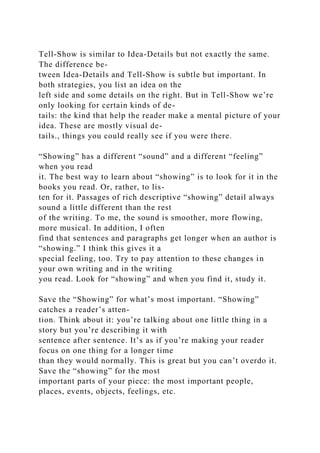 Tell-Show is similar to Idea-Details but not exactly the same.
The difference be-
tween Idea-Details and Tell-Show is subtle but important. In
both strategies, you list an idea on the
left side and some details on the right. But in Tell-Show we’re
only looking for certain kinds of de-
tails: the kind that help the reader make a mental picture of your
idea. These are mostly visual de-
tails., things you could really see if you were there.
“Showing” has a different “sound” and a different “feeling”
when you read
it. The best way to learn about “showing” is to look for it in the
books you read. Or, rather, to lis-
ten for it. Passages of rich descriptive “showing” detail always
sound a little different than the rest
of the writing. To me, the sound is smoother, more flowing,
more musical. In addition, I often
find that sentences and paragraphs get longer when an author is
“showing.” I think this gives it a
special feeling, too. Try to pay attention to these changes in
your own writing and in the writing
you read. Look for “showing” and when you find it, study it.
Save the “Showing” for what’s most important. “Showing”
catches a reader’s atten-
tion. Think about it: you’re talking about one little thing in a
story but you’re describing it with
sentence after sentence. It’s as if you’re making your reader
focus on one thing for a longer time
than they would normally. This is great but you can’t overdo it.
Save the “showing” for the most
important parts of your piece: the most important people,
places, events, objects, feelings, etc.
 