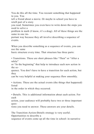 You do this all the time. You recount something that happened
to you. You
tell a friend about a movie. Or maybe in school you have to
retell part of a story
you read. Sometimes you even have to write down the steps you
used to solve a
problem in math (I know, it’s a drag). All of these things are the
same in one im-
portant way because they all involve describing a sequence of
events.
When you describe something as a sequence of events, you can
use the same
basic structure every time. That structure has three parts:
• Transitions. These are short phrases like “Then” or “After a
while”
or “In the beginning” that help to introduce each new action in
the se-
quence. You don’t have to have a transition for each action, but
they
can be very helpful at making your sequence flow smoothly.
• Actions. These are the actual events (the things that happened)
listed
in the order in which they occurred.
• Details. This is additional information about each action. For
each
action, your audience will probably have two or three important
ques-
tions you need to answer. These answers are your details.
The Transition-Action-Details strategy is very useful.
Opportunities to describe a
sequence of events come up all the time in school: in narrative
 