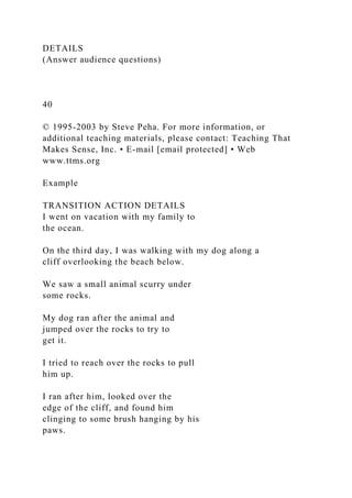 DETAILS
(Answer audience questions)
40
© 1995-2003 by Steve Peha. For more information, or
additional teaching materials, please contact: Teaching That
Makes Sense, Inc. • E-mail [email protected] • Web
www.ttms.org
Example
TRANSITION ACTION DETAILS
I went on vacation with my family to
the ocean.
On the third day, I was walking with my dog along a
cliff overlooking the beach below.
We saw a small animal scurry under
some rocks.
My dog ran after the animal and
jumped over the rocks to try to
get it.
I tried to reach over the rocks to pull
him up.
I ran after him, looked over the
edge of the cliff, and found him
clinging to some brush hanging by his
paws.
 