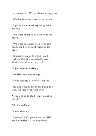 Last summer, • We go almost every year.
• It’s fun because there’s a lot to do.
• I get to do a lot of exploring with
my dog.
• We were about 75 feet up from the
beach.
• We were on a path with trees and
brush and big piles of rocks by the
edge.
• It startled me at first but then I
realized that it was probably more
afraid of us than we were of it.
• I just kept on walking.
• He likes to chase things.
• I was amazed at how fast he ran.
• He got close to the rocks but didn’t
stop. He just went right over.
As we got up to the highest point on
the cliff,
All of a sudden,
• I was so scared.
• I thought he’d gone over the cliff
and had fallen all the way down.
 