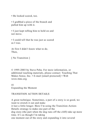• He looked scared, too.
• I grabbed a piece of the branch and
pulled him up with it.
• I just kept telling him to hold on and
not move.
• I could tell that he was just as scared
as I was.
At first I didn’t know what to do.
Then,
[ No Transition ]
© 1995-2003 by Steve Peha. For more information, or
additional teaching materials, please contact: Teaching That
Makes Sense, Inc. • E-mail [email protected] • Web
www.ttms.org
41
Expanding the Moment
TRANSITION ACTION DETAILS
A great technique. Sometimes, a part of a story is so good, we
want to stretch it out and make
it last a little longer. Here I’m using the Transition-Action-
Details strategy to make one part of the
dog story (the part when the dog runs off the cliff) take up more
time. It’s as though I’m taking
one moment out of the story and expanding it into several
 