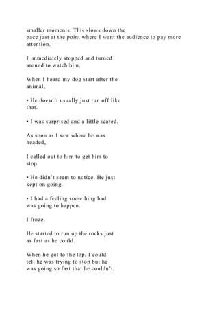 smaller moments. This slows down the
pace just at the point where I want the audience to pay more
attention.
I immediately stopped and turned
around to watch him.
When I heard my dog start after the
animal,
• He doesn’t usually just run off like
that.
• I was surprised and a little scared.
As soon as I saw where he was
headed,
I called out to him to get him to
stop.
• He didn’t seem to notice. He just
kept on going.
• I had a feeling something bad
was going to happen.
I froze.
He started to run up the rocks just
as fast as he could.
When he got to the top, I could
tell he was trying to stop but he
was going so fast that he couldn’t.
 