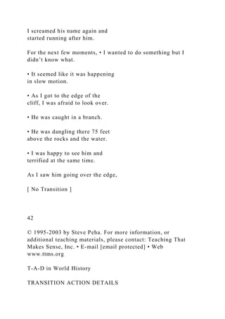 I screamed his name again and
started running after him.
For the next few moments, • I wanted to do something but I
didn’t know what.
• It seemed like it was happening
in slow motion.
• As I got to the edge of the
cliff, I was afraid to look over.
• He was caught in a branch.
• He was dangling there 75 feet
above the rocks and the water.
• I was happy to see him and
terrified at the same time.
As I saw him going over the edge,
[ No Transition ]
42
© 1995-2003 by Steve Peha. For more information, or
additional teaching materials, please contact: Teaching That
Makes Sense, Inc. • E-mail [email protected] • Web
www.ttms.org
T-A-D in World History
TRANSITION ACTION DETAILS
 